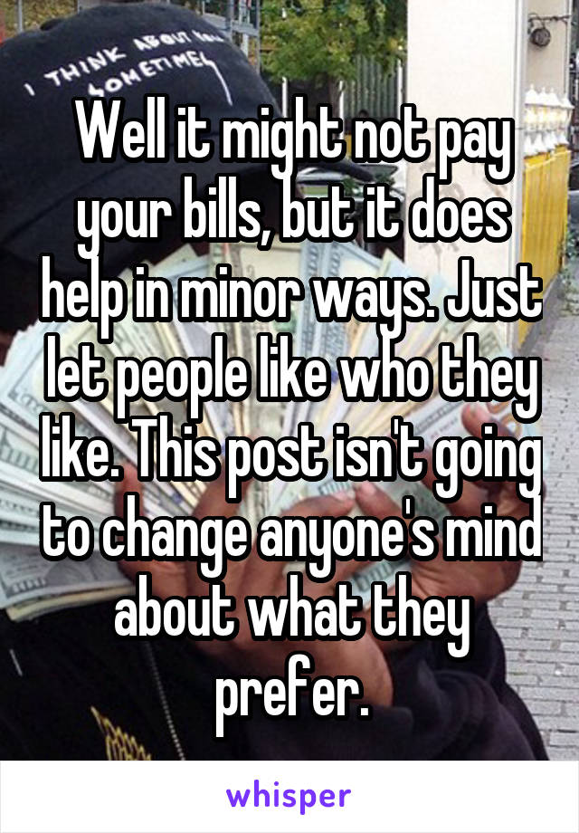 Well it might not pay your bills, but it does help in minor ways. Just let people like who they like. This post isn't going to change anyone's mind about what they prefer.