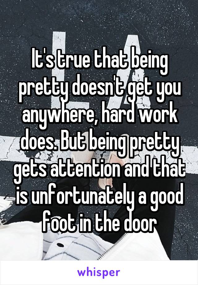 It's true that being pretty doesn't get you anywhere, hard work does. But being pretty gets attention and that is unfortunately a good foot in the door