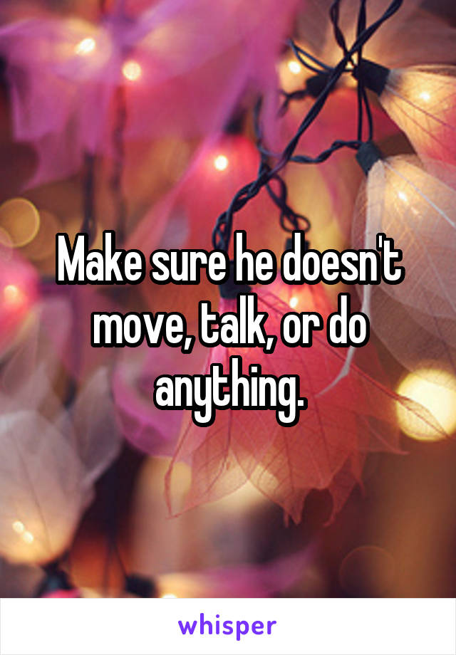 Make sure he doesn't move, talk, or do anything.