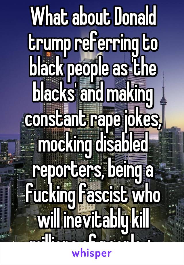 What about Donald trump referring to black people as 'the blacks' and making constant rape jokes, mocking disabled reporters, being a fucking fascist who will inevitably kill millions of people + 