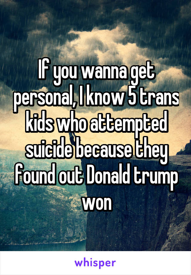 If you wanna get personal, I know 5 trans kids who attempted suicide because they found out Donald trump won