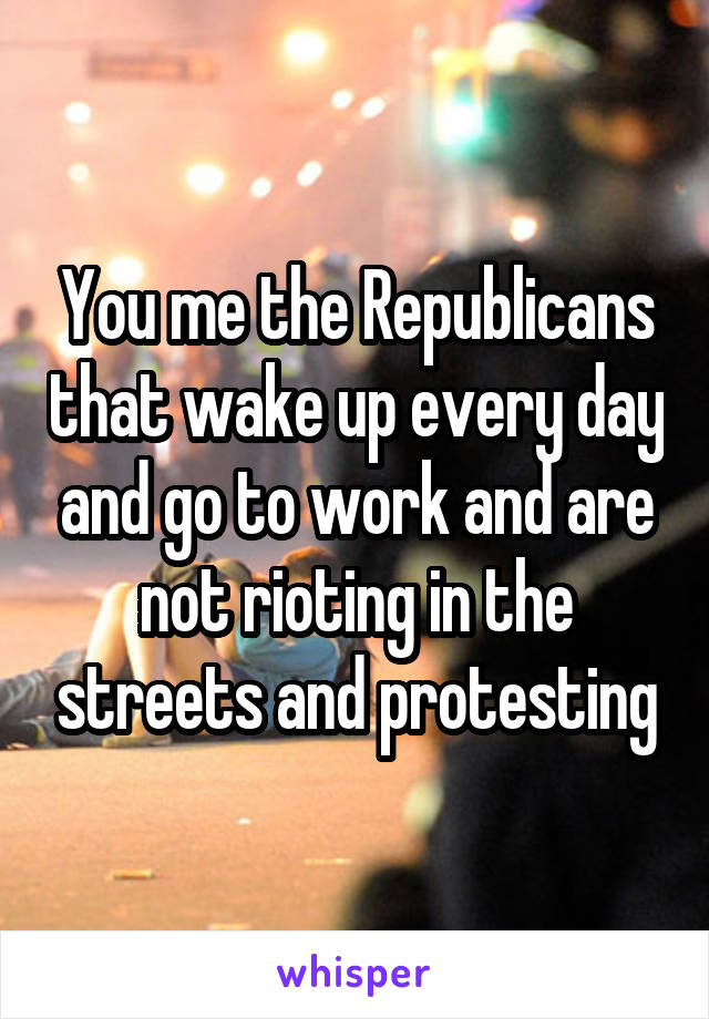 You me the Republicans that wake up every day and go to work and are not rioting in the streets and protesting