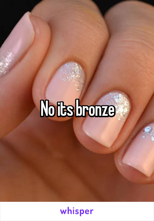 No its bronze