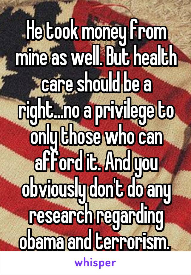 He took money from mine as well. But health care should be a right...no a privilege to only those who can afford it. And you obviously don't do any research regarding obama and terrorism. 