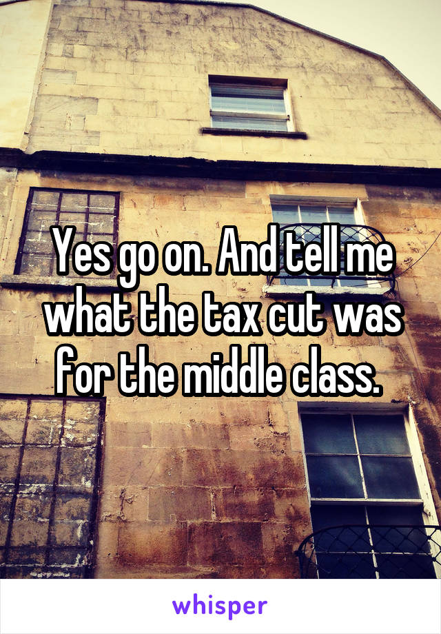 Yes go on. And tell me what the tax cut was for the middle class. 