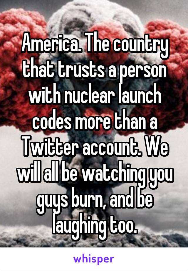 America. The country that trusts a person with nuclear launch codes more than a Twitter account. We will all be watching you guys burn, and be laughing too.