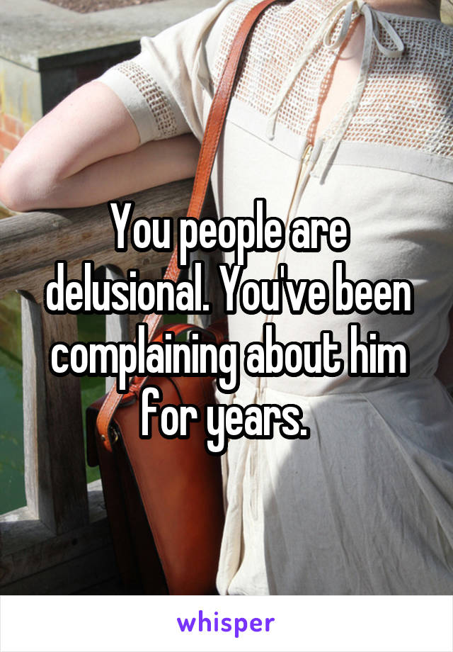 You people are delusional. You've been complaining about him for years. 