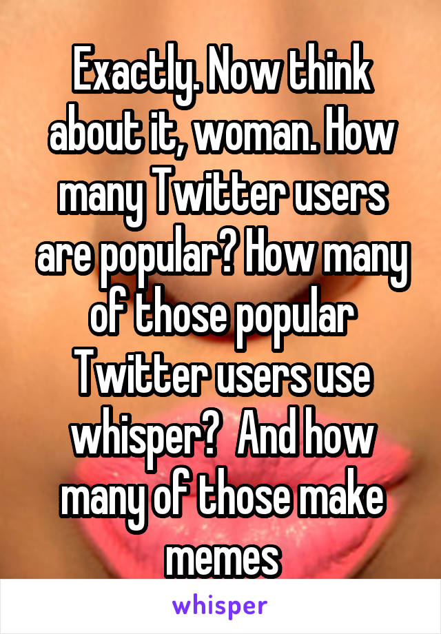 Exactly. Now think about it, woman. How many Twitter users are popular? How many of those popular Twitter users use whisper?  And how many of those make memes