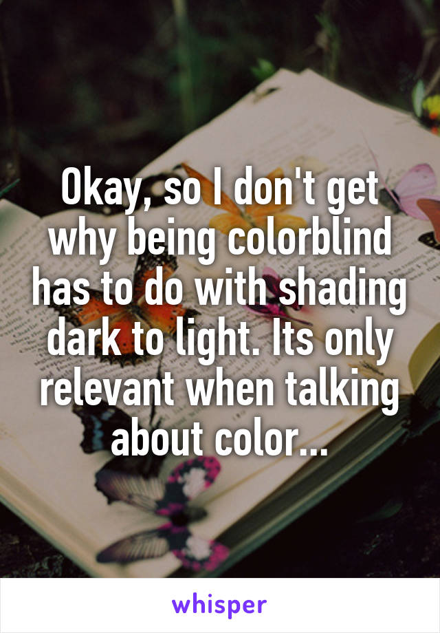 Okay, so I don't get why being colorblind has to do with shading dark to light. Its only relevant when talking about color...