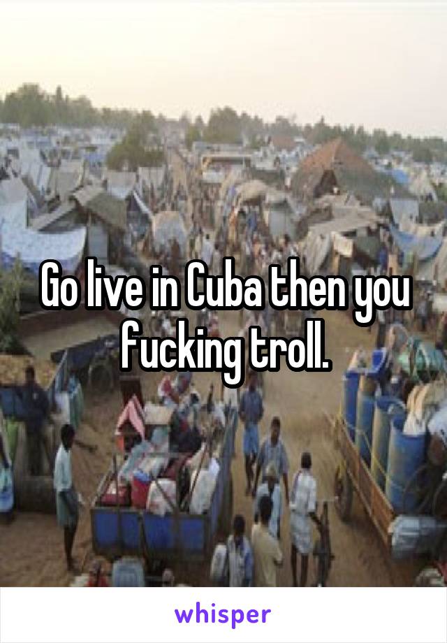 Go live in Cuba then you fucking troll.