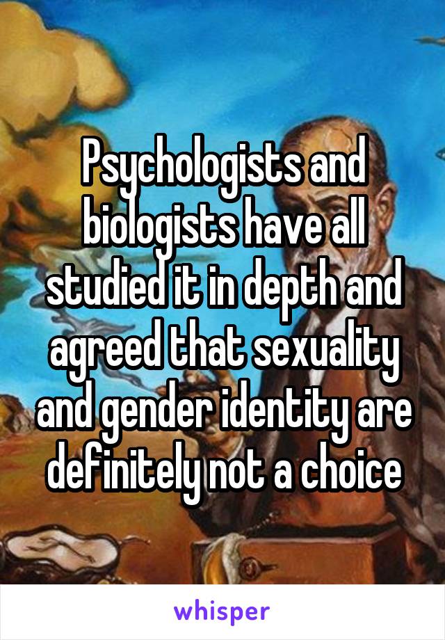 Psychologists and biologists have all studied it in depth and agreed that sexuality and gender identity are definitely not a choice