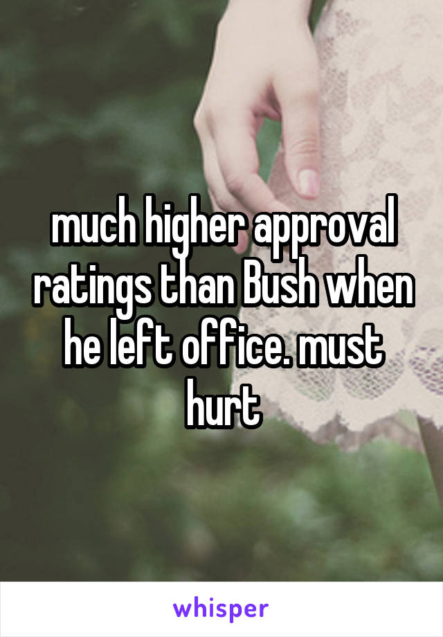 much higher approval ratings than Bush when he left office. must hurt