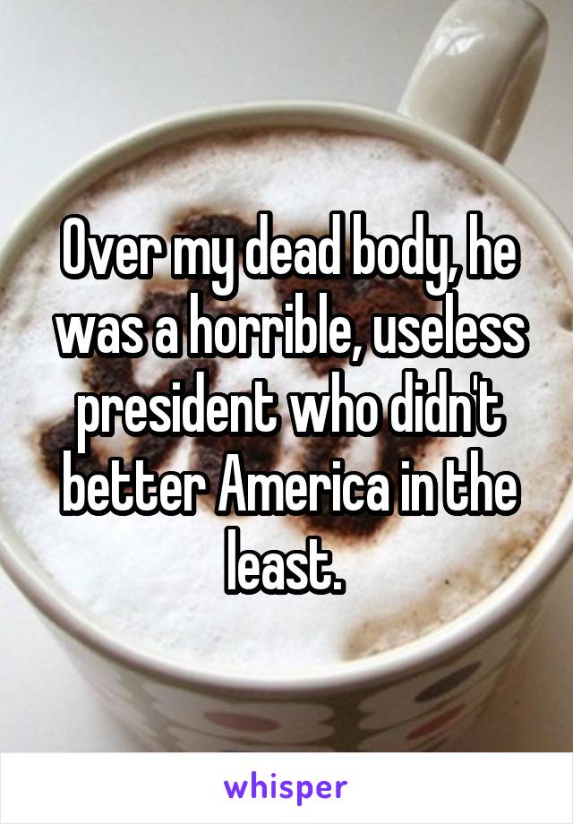 Over my dead body, he was a horrible, useless president who didn't better America in the least. 