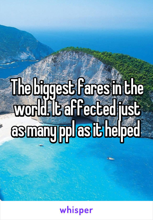 The biggest fares in the world. It affected just as many ppl as it helped 