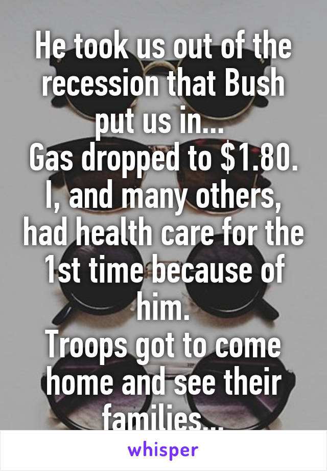 He took us out of the recession that Bush put us in... 
Gas dropped to $1.80.
I, and many others, had health care for the 1st time because of him.
Troops got to come home and see their families...