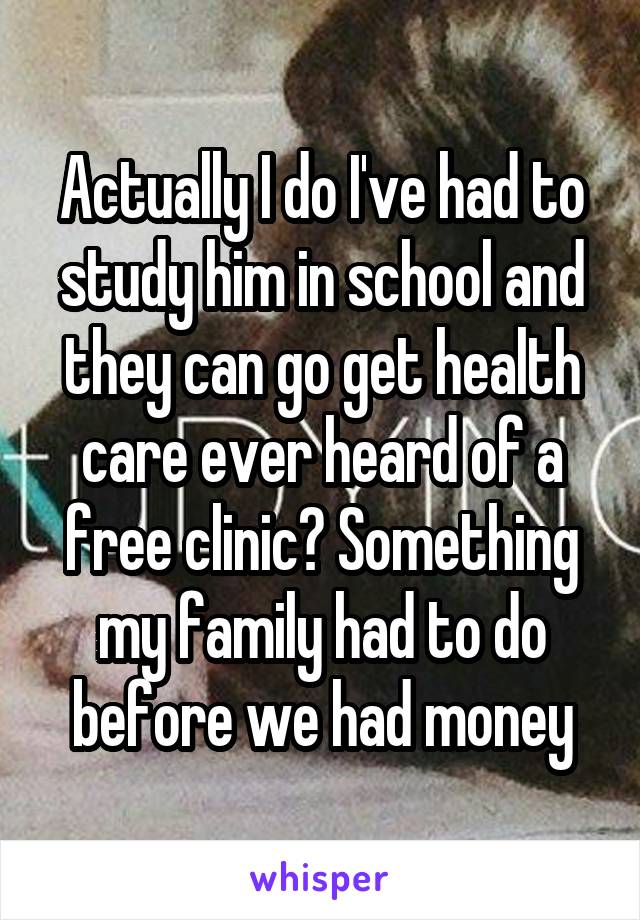 Actually I do I've had to study him in school and they can go get health care ever heard of a free clinic? Something my family had to do before we had money