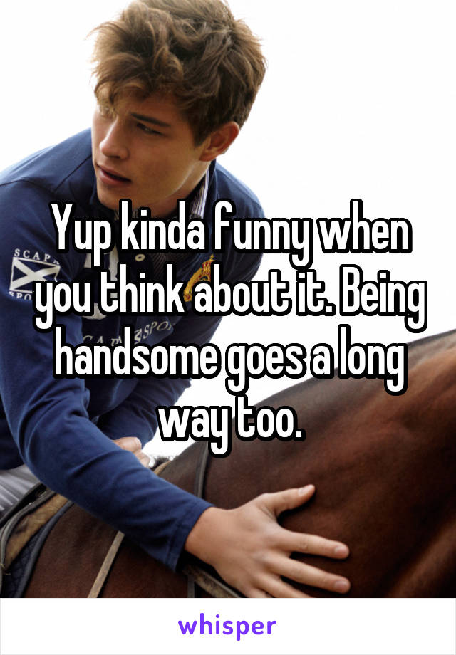 Yup kinda funny when you think about it. Being handsome goes a long way too.