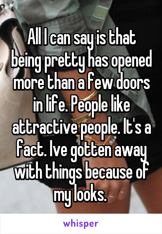 All I can say is that being pretty has opened more than a few doors in life. People like attractive people. It's a fact. Ive gotten away with things because of my looks. 