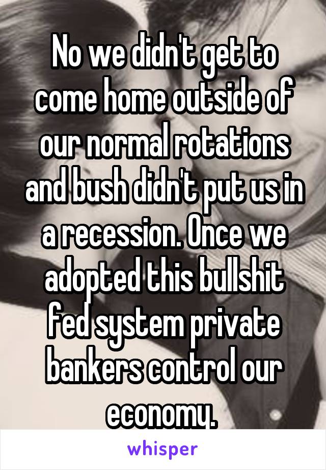 No we didn't get to come home outside of our normal rotations and bush didn't put us in a recession. Once we adopted this bullshit fed system private bankers control our economy. 