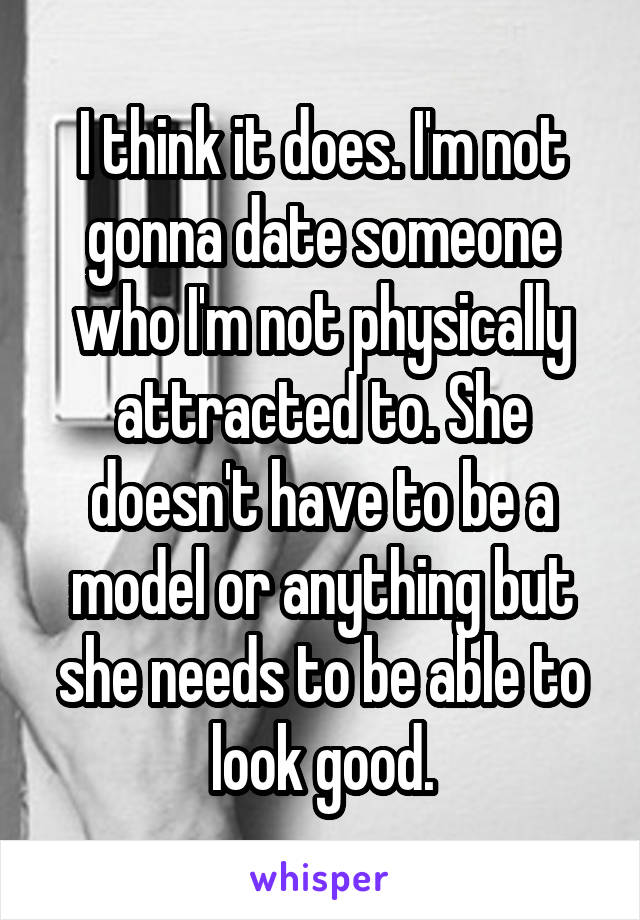 I think it does. I'm not gonna date someone who I'm not physically attracted to. She doesn't have to be a model or anything but she needs to be able to look good.