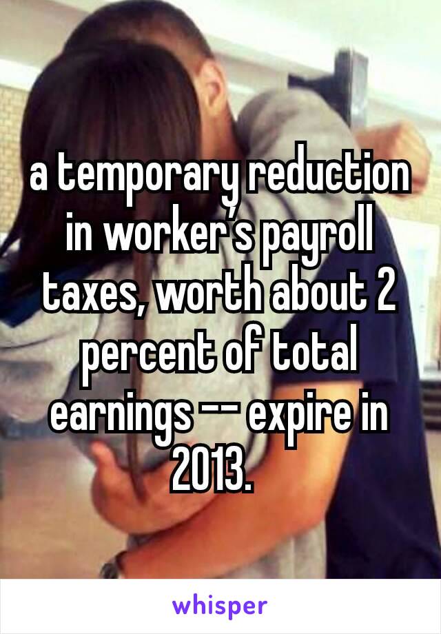 a temporary reduction in worker’s payroll taxes, worth about 2 percent of total earnings -- expire in 2013. 