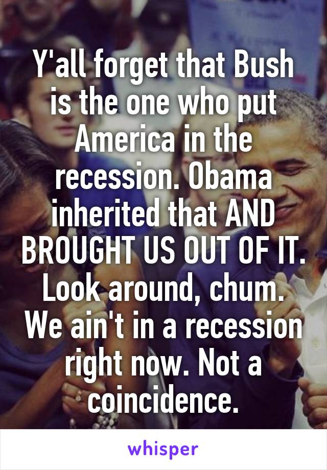 Y'all forget that Bush is the one who put America in the recession. Obama inherited that AND BROUGHT US OUT OF IT. Look around, chum. We ain't in a recession right now. Not a coincidence.