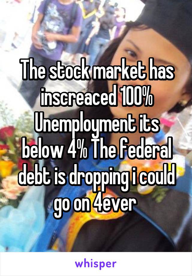 The stock market has inscreaced 100% Unemployment its below 4% The federal debt is dropping i could go on 4ever 