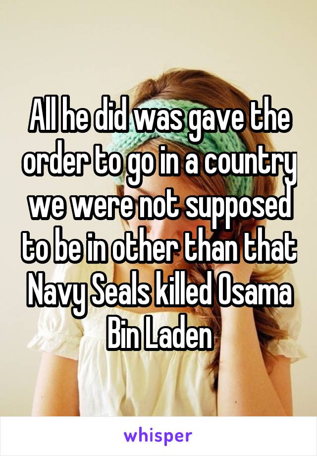 All he did was gave the order to go in a country we were not supposed to be in other than that Navy Seals killed Osama Bin Laden