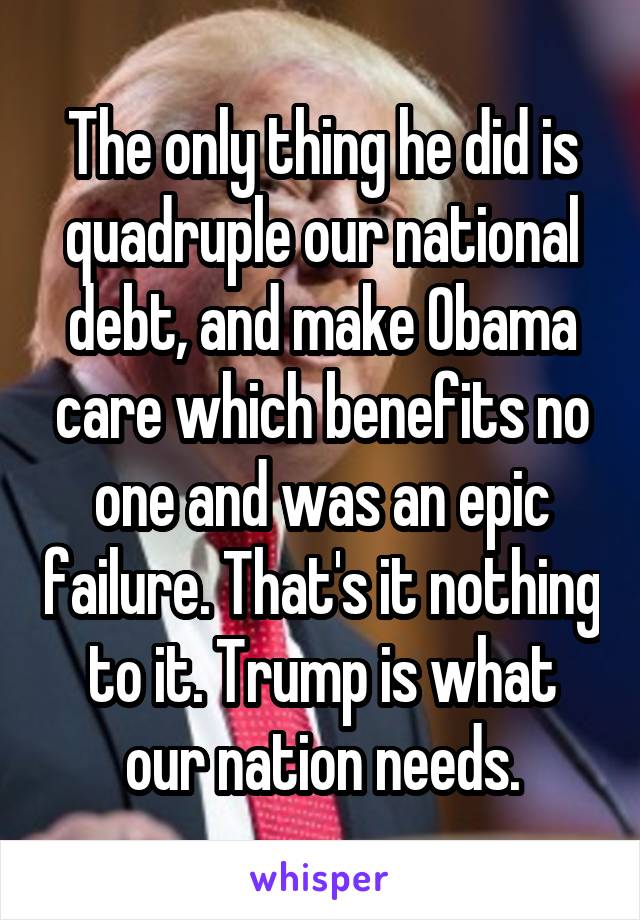 The only thing he did is quadruple our national debt, and make Obama care which benefits no one and was an epic failure. That's it nothing to it. Trump is what our nation needs.