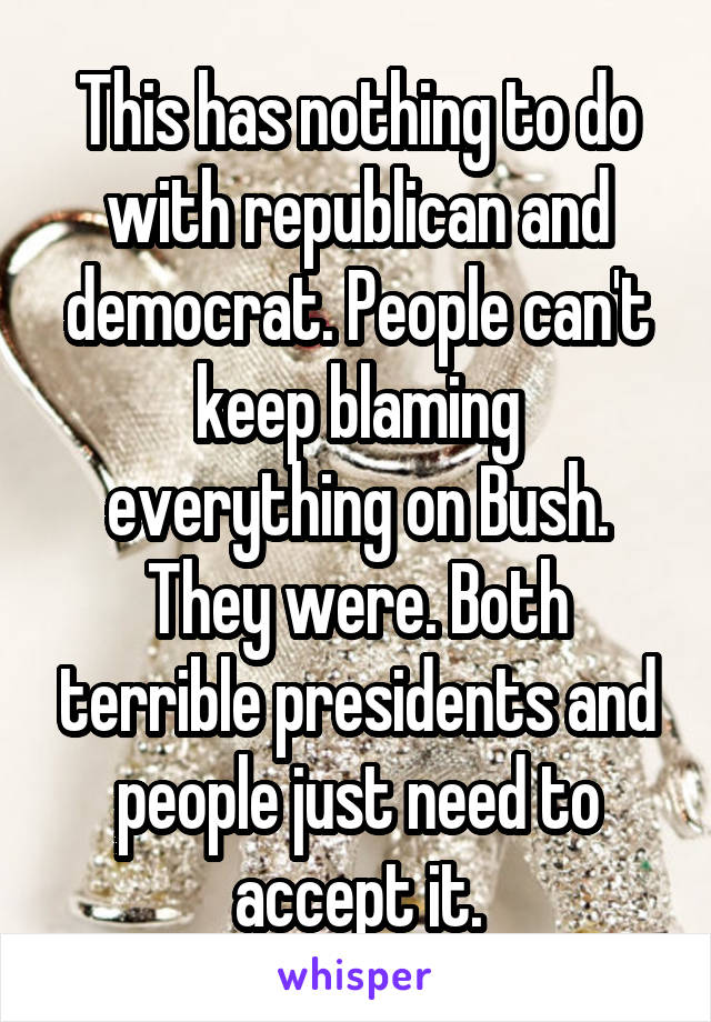 This has nothing to do with republican and democrat. People can't keep blaming everything on Bush. They were. Both terrible presidents and people just need to accept it.