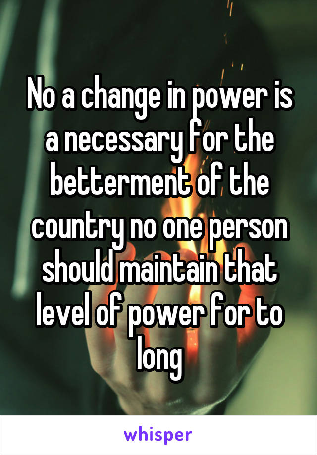 No a change in power is a necessary for the betterment of the country no one person should maintain that level of power for to long