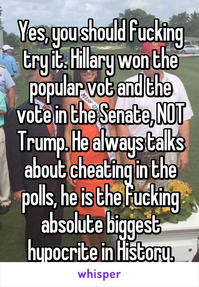 Yes, you should fucking try it. Hillary won the popular vot and the vote in the Senate, NOT Trump. He always talks about cheating in the polls, he is the fucking absolute biggest hypocrite in History.