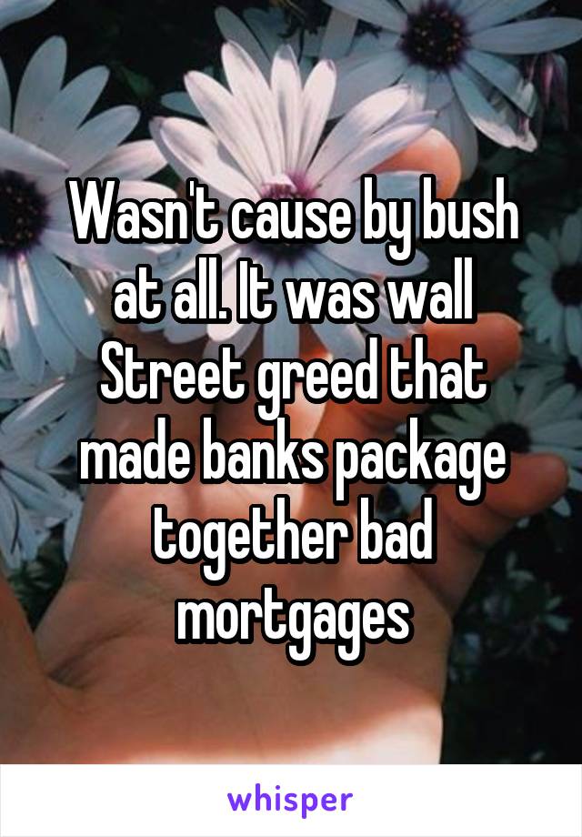 Wasn't cause by bush at all. It was wall Street greed that made banks package together bad mortgages