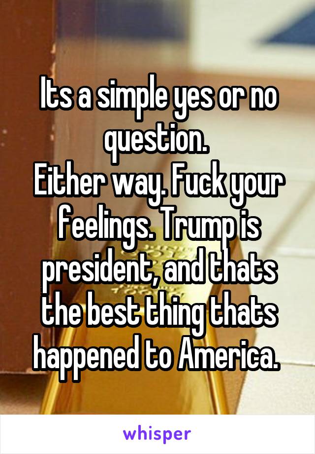 Its a simple yes or no question. 
Either way. Fuck your feelings. Trump is president, and thats the best thing thats happened to America. 