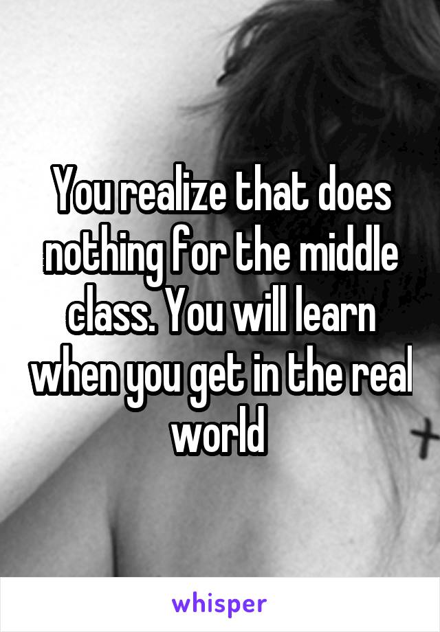 You realize that does nothing for the middle class. You will learn when you get in the real world 