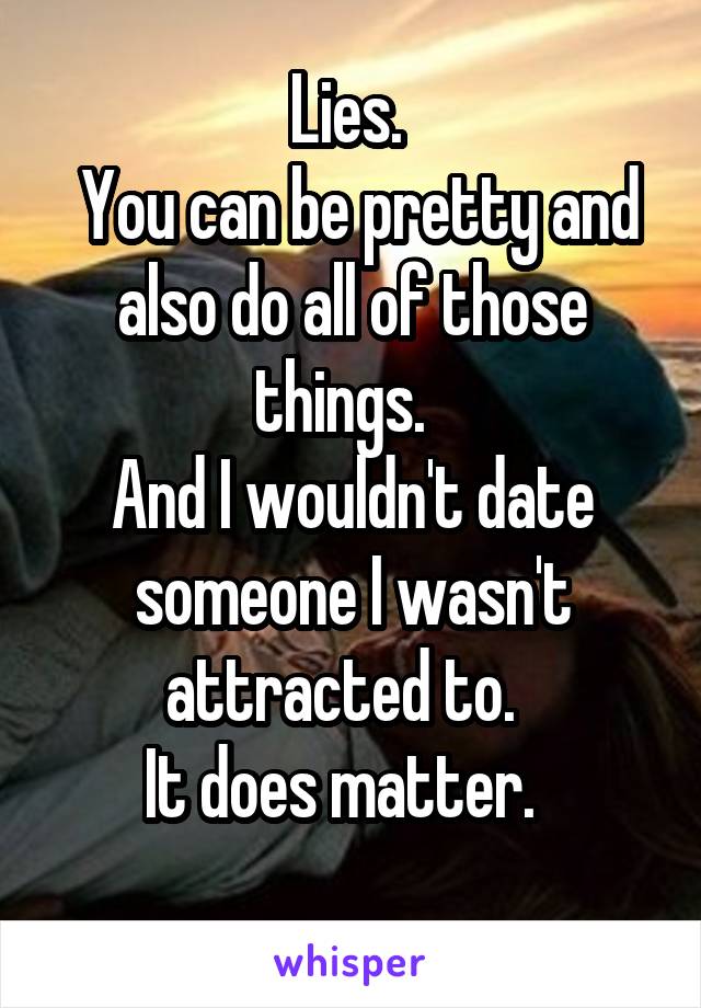 Lies. 
 You can be pretty and also do all of those things.  
And I wouldn't date someone I wasn't attracted to.  
It does matter.  
