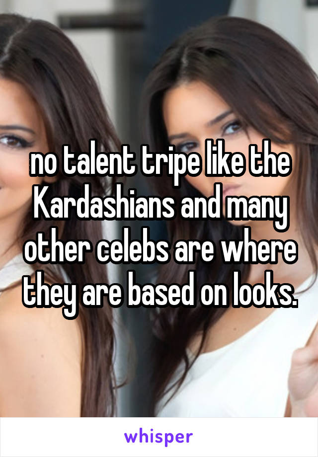 no talent tripe like the Kardashians and many other celebs are where they are based on looks.