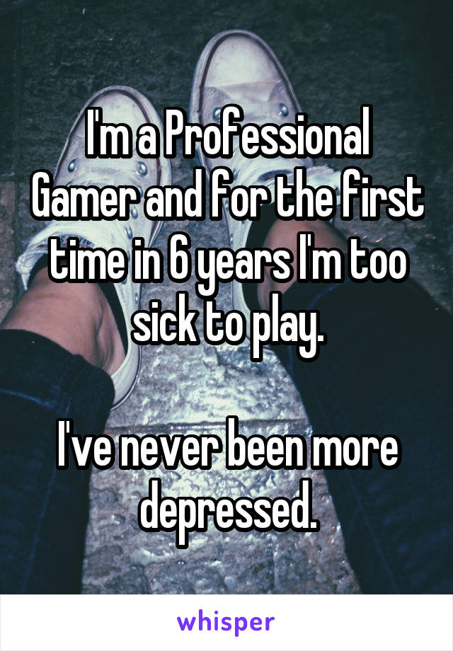 I'm a Professional Gamer and for the first time in 6 years I'm too sick to play.

I've never been more depressed.