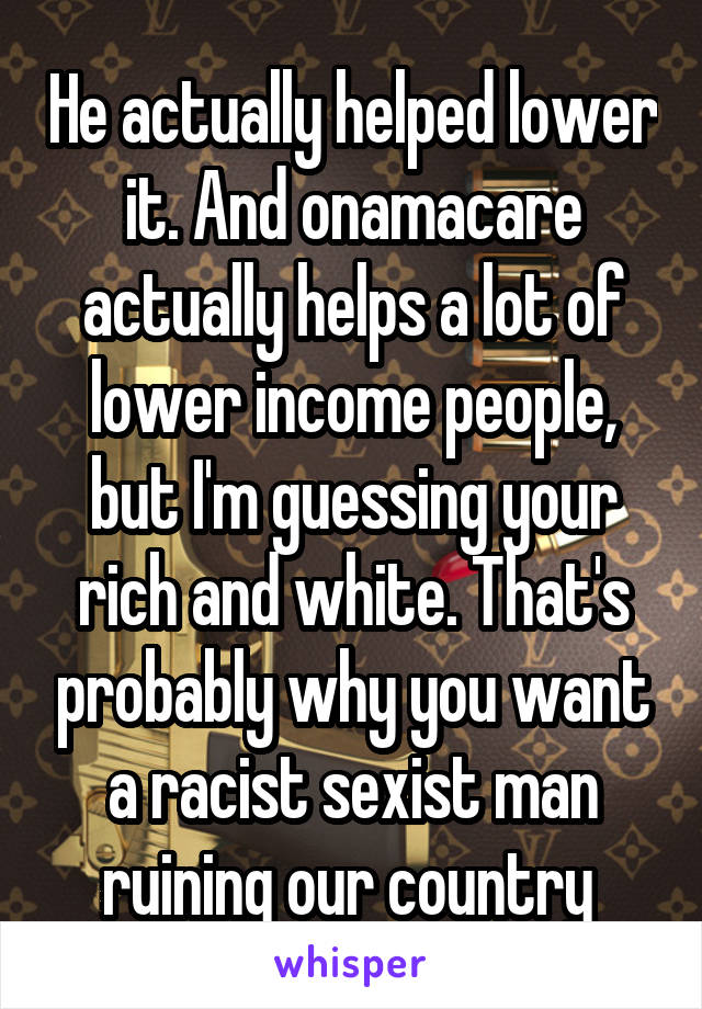 He actually helped lower it. And onamacare actually helps a lot of lower income people, but I'm guessing your rich and white. That's probably why you want a racist sexist man ruining our country 