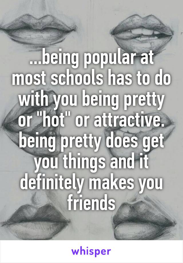 ...being popular at most schools has to do with you being pretty or "hot" or attractive. being pretty does get you things and it definitely makes you friends