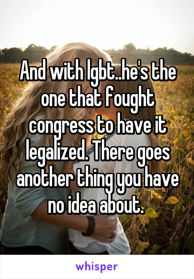 And with lgbt..he's the one that fought congress to have it legalized. There goes another thing you have no idea about. 