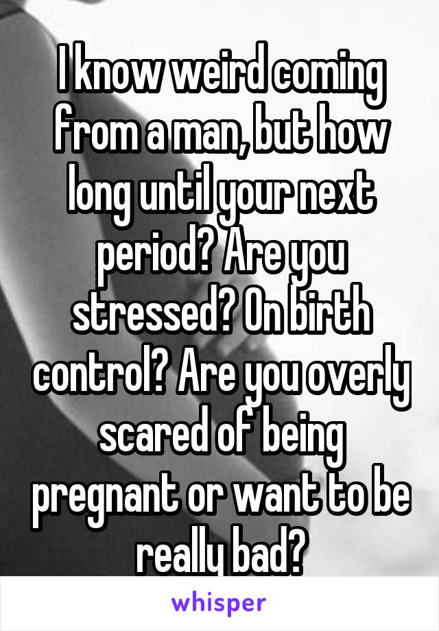 I know weird coming from a man, but how long until your next period? Are you stressed? On birth control? Are you overly scared of being pregnant or want to be really bad?