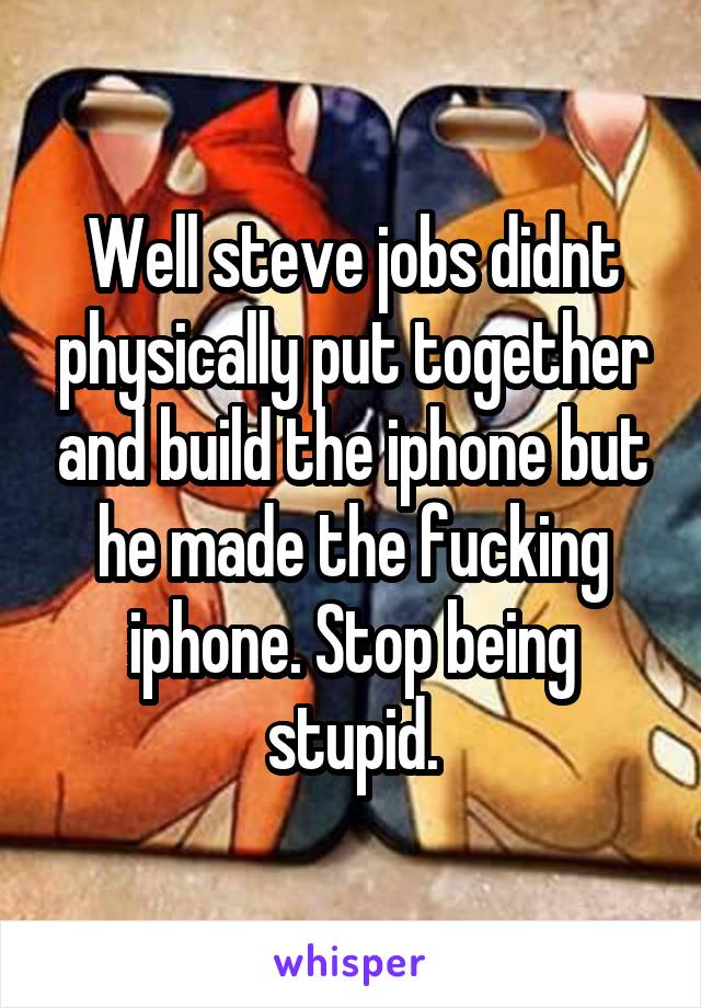 Well steve jobs didnt physically put together and build the iphone but he made the fucking iphone. Stop being stupid.