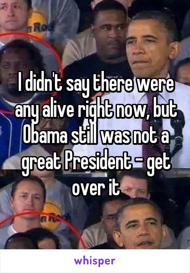 I didn't say there were any alive right now, but Obama still was not a great President - get over it