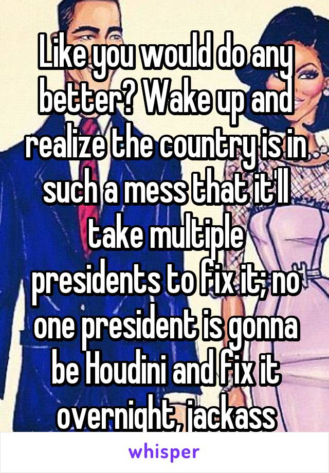 Like you would do any better? Wake up and realize the country is in such a mess that it'll take multiple presidents to fix it; no one president is gonna be Houdini and fix it overnight, jackass