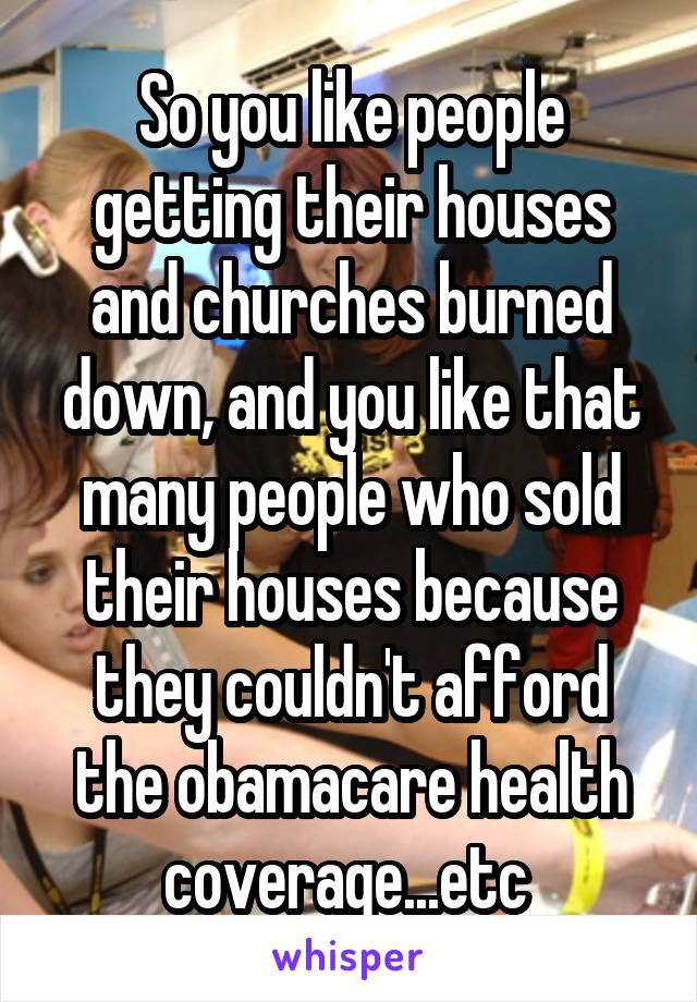 So you like people getting their houses and churches burned down, and you like that many people who sold their houses because they couldn't afford the obamacare health coverage...etc 