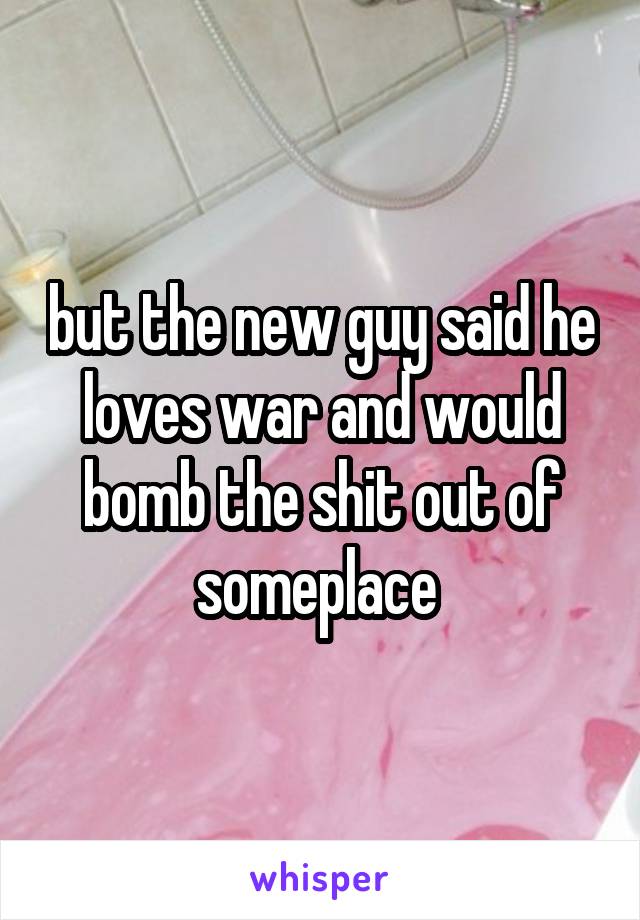 but the new guy said he loves war and would bomb the shit out of someplace 