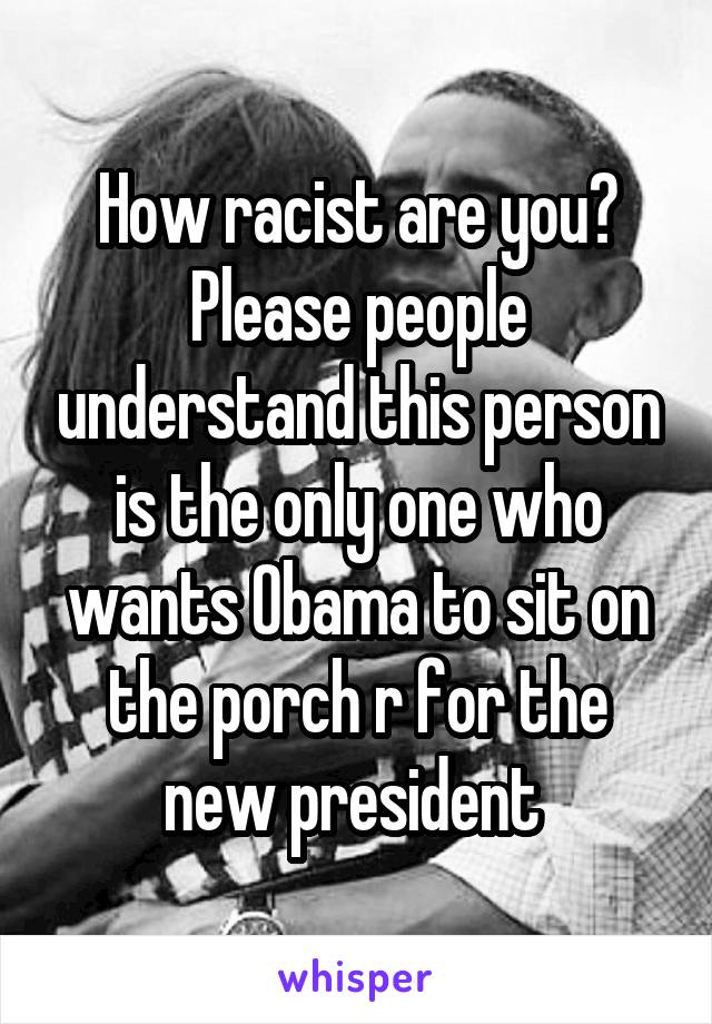 How racist are you?
Please people understand this person is the only one who wants Obama to sit on the porch r for the new president 