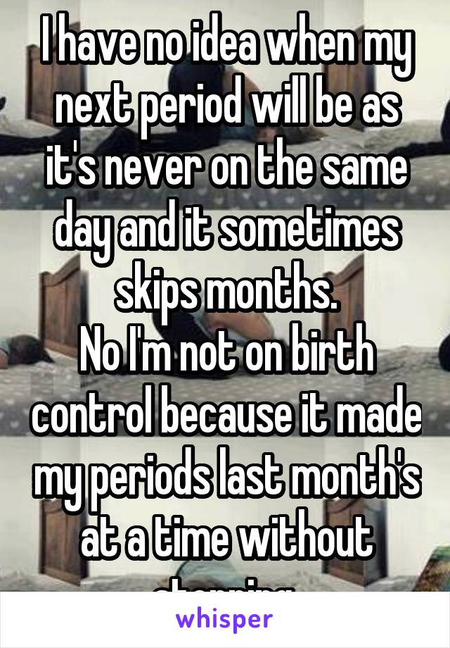 I have no idea when my next period will be as it's never on the same day and it sometimes skips months.
No I'm not on birth control because it made my periods last month's at a time without stopping 