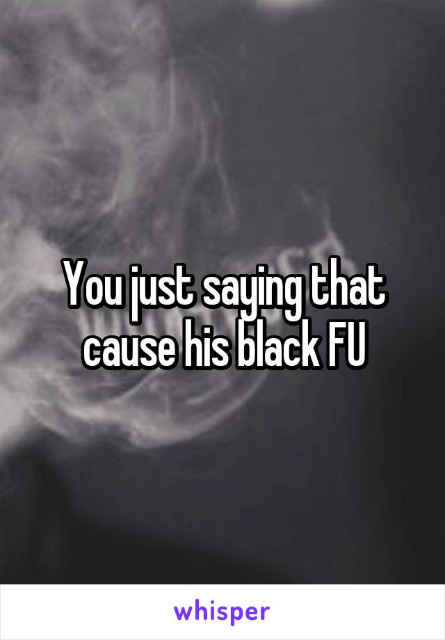 You just saying that cause his black FU